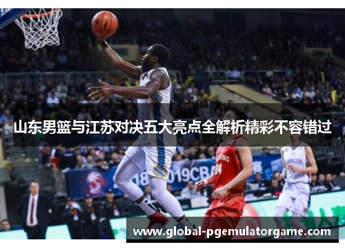 山东男篮与江苏对决五大亮点全解析精彩不容错过