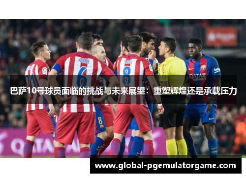 巴萨10号球员面临的挑战与未来展望：重塑辉煌还是承载压力