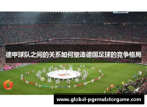 德甲球队之间的关系如何塑造德国足球的竞争格局