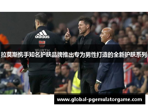 拉莫斯携手知名护肤品牌推出专为男性打造的全新护肤系列