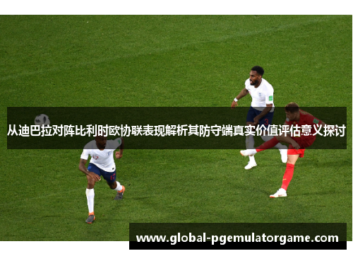 从迪巴拉对阵比利时欧协联表现解析其防守端真实价值评估意义探讨
