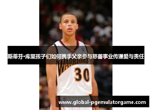 斯蒂芬·库里孩子们如何携手父亲参与慈善事业传递爱与责任