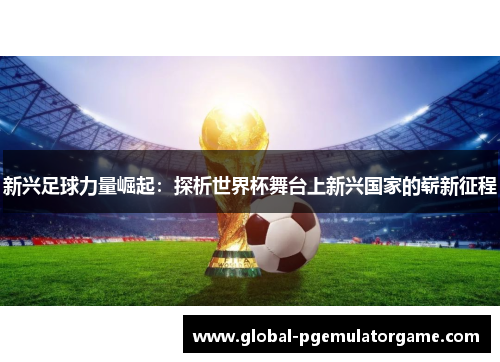 新兴足球力量崛起：探析世界杯舞台上新兴国家的崭新征程