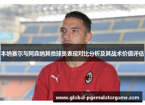 本纳赛尔与阿森纳其他球员表现对比分析及其战术价值评估