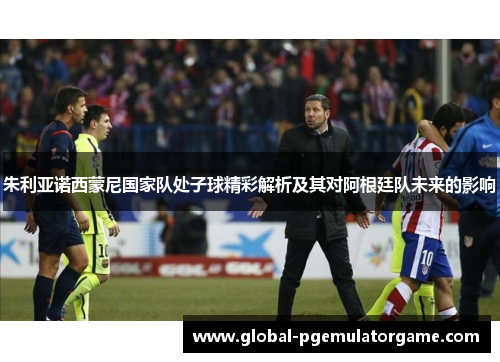 朱利亚诺西蒙尼国家队处子球精彩解析及其对阿根廷队未来的影响