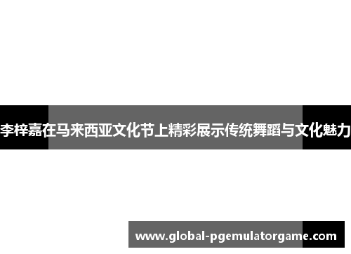 李梓嘉在马来西亚文化节上精彩展示传统舞蹈与文化魅力