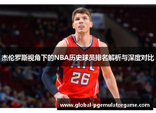 杰伦罗斯视角下的NBA历史球员排名解析与深度对比 杰伦罗斯视角下的NBA历史球员排名解析与深度对比