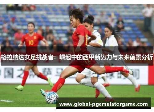 格拉纳达女足挑战者：崛起中的西甲新势力与未来前景分析