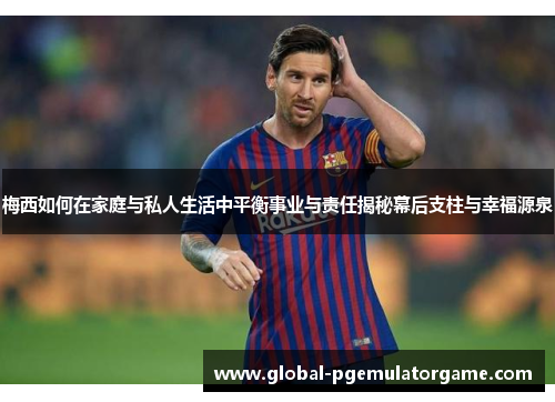 梅西如何在家庭与私人生活中平衡事业与责任揭秘幕后支柱与幸福源泉