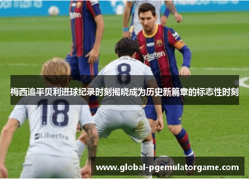 梅西追平贝利进球纪录时刻揭晓成为历史新篇章的标志性时刻