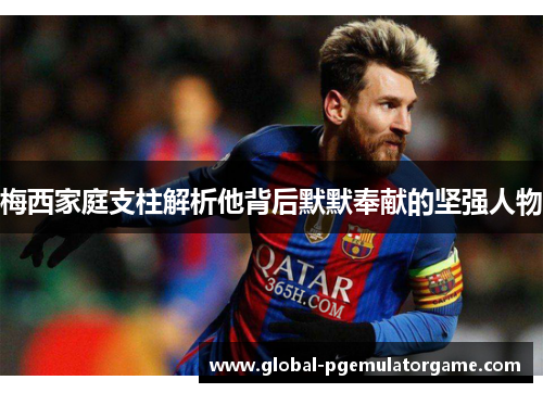 梅西家庭支柱解析他背后默默奉献的坚强人物