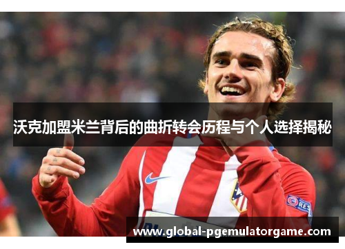 沃克加盟米兰背后的曲折转会历程与个人选择揭秘