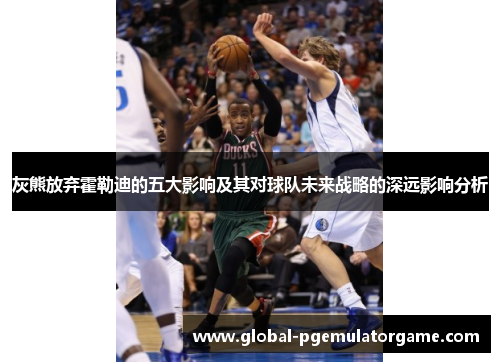 灰熊放弃霍勒迪的五大影响及其对球队未来战略的深远影响分析