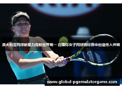 澳大利亚网球新星力克前世界第一 在国际女子网球锦标赛中创造惊人突破