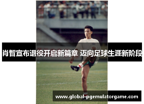 肖智宣布退役开启新篇章 迈向足球生涯新阶段
