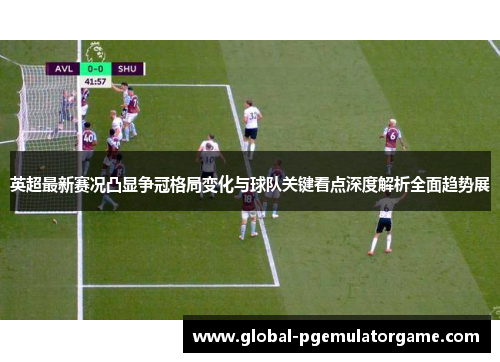 英超最新赛况凸显争冠格局变化与球队关键看点深度解析全面趋势展