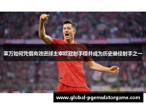 莱万如何凭借高效进球主宰欧冠射手榜并成为历史最佳射手之一