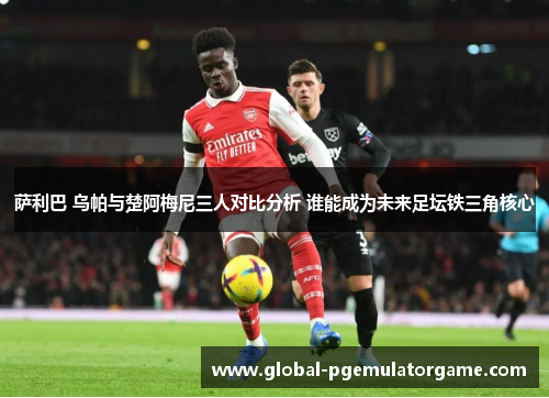 萨利巴 乌帕与楚阿梅尼三人对比分析 谁能成为未来足坛铁三角核心 萨利巴 乌帕与楚阿梅尼三人对比分析 谁能成为未来足坛铁三角核心