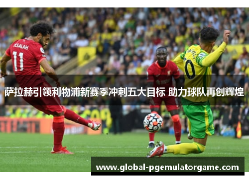 萨拉赫引领利物浦新赛季冲刺五大目标 助力球队再创辉煌 萨拉赫引领利物浦新赛季冲刺五大目标 助力球队再创辉煌