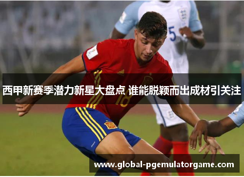 西甲新赛季潜力新星大盘点 谁能脱颖而出成材引关注