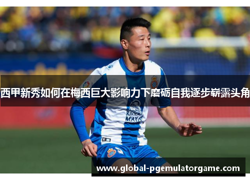 西甲新秀如何在梅西巨大影响力下磨砺自我逐步崭露头角