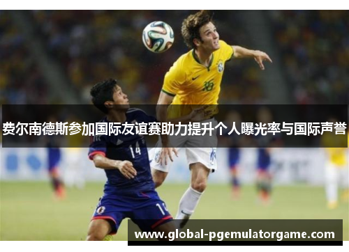 费尔南德斯参加国际友谊赛助力提升个人曝光率与国际声誉