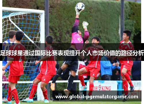足球球星通过国际比赛表现提升个人市场价值的路径分析