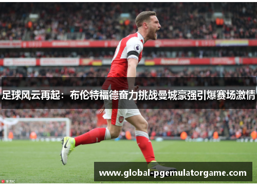 足球风云再起：布伦特福德奋力挑战曼城豪强引爆赛场激情