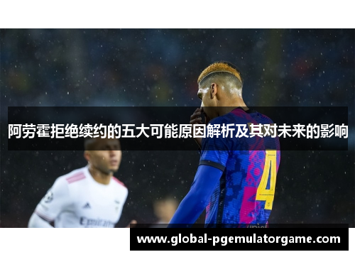 阿劳霍拒绝续约的五大可能原因解析及其对未来的影响